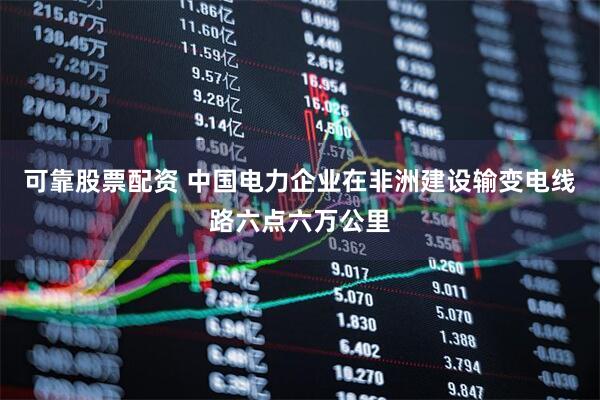 可靠股票配资 中国电力企业在非洲建设输变电线路六点六万公里