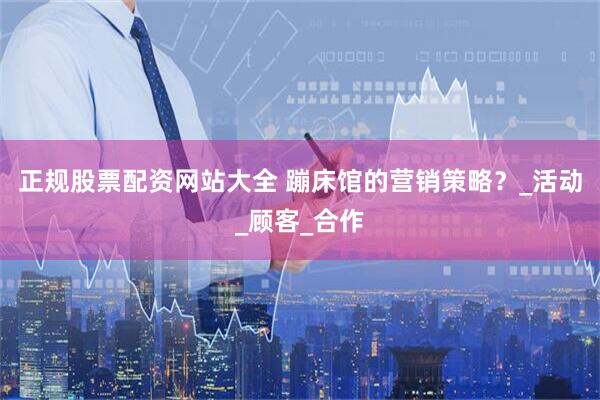 正规股票配资网站大全 蹦床馆的营销策略？_活动_顾客_合作