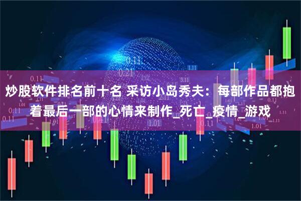 炒股软件排名前十名 采访小岛秀夫：每部作品都抱着最后一部的心情来制作_死亡_疫情_游戏