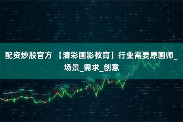 配资炒股官方 【清彩画影教育】行业需要原画师_场景_需求_创意