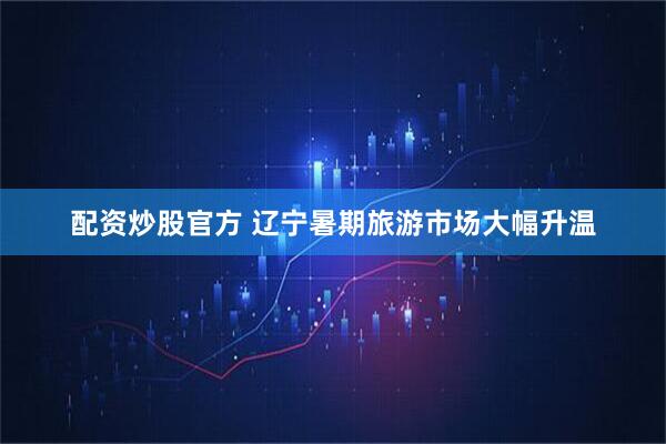 配资炒股官方 辽宁暑期旅游市场大幅升温