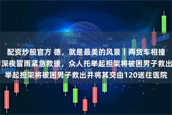 配资炒股官方 德，就是最美的风景丨两货车相撞致一人被困，德州消防深夜冒雨紧急救援，众人托举起担架将被困男子救出并将其交由120送往医院