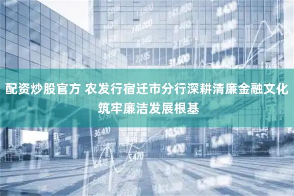 配资炒股官方 农发行宿迁市分行深耕清廉金融文化 筑牢廉洁发展根基