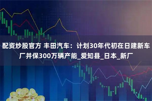 配资炒股官方 丰田汽车：计划30年代初在日建新车厂并保300万辆产能_爱知县_日本_新厂