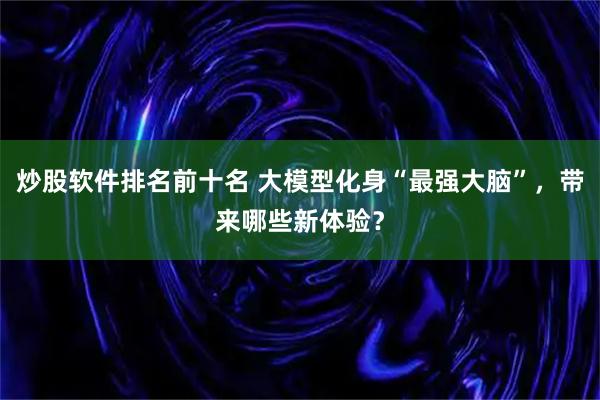 炒股软件排名前十名 大模型化身“最强大脑”，带来哪些新体验？