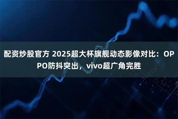 配资炒股官方 2025超大杯旗舰动态影像对比：OPPO防抖突出，vivo超广角完胜
