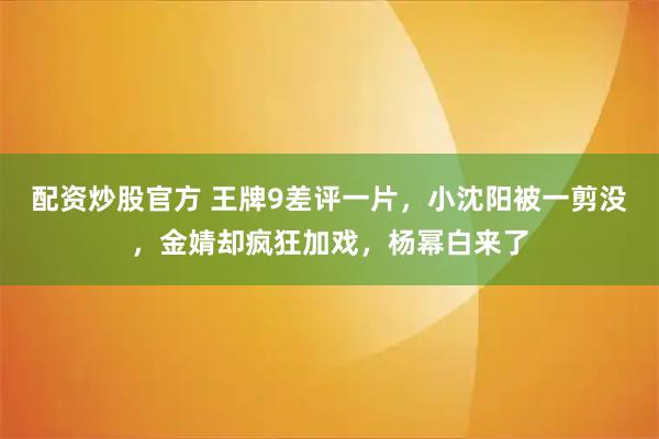 配资炒股官方 王牌9差评一片，小沈阳被一剪没，金婧却疯狂加戏，杨幂白来了